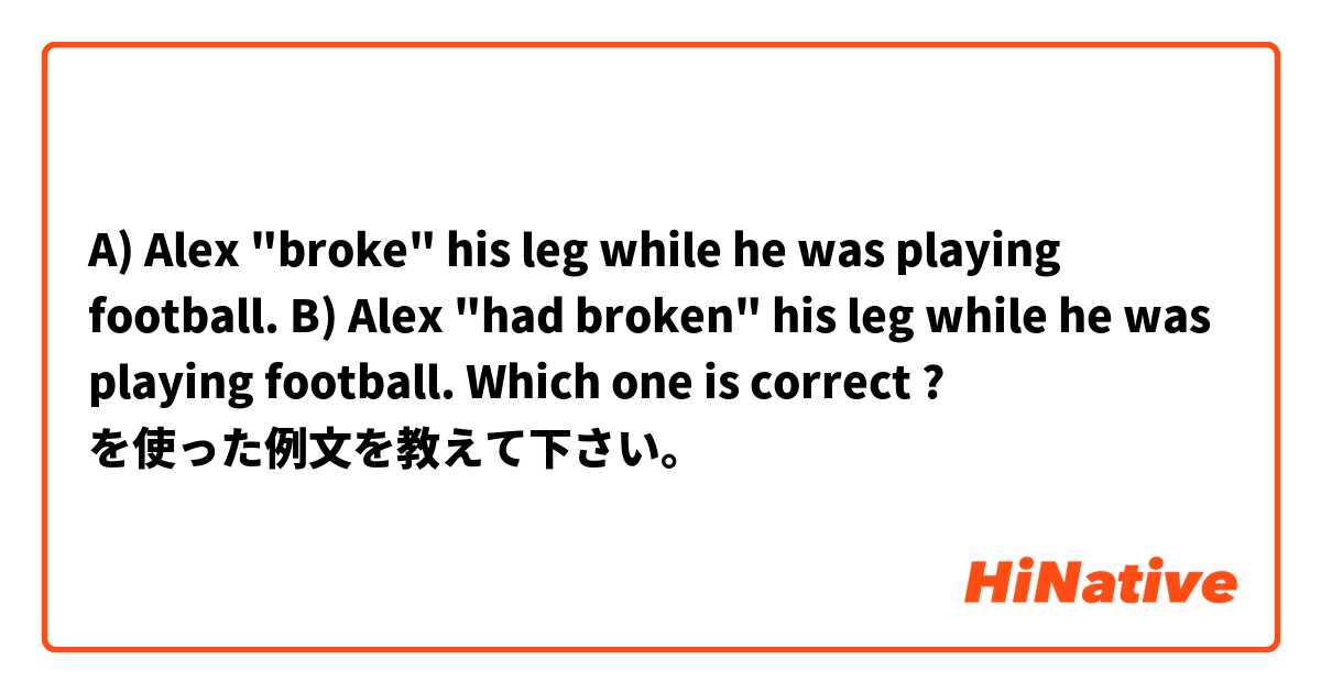 A) Alex "broke" his leg while he was playing football.
B) Alex "had broken" his leg while he was playing football.

Which one is correct ? を使った例文を教えて下さい。