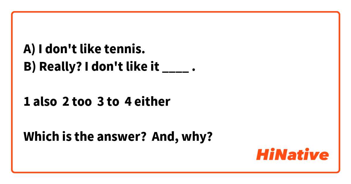 A) I don't like tennis.
B) Really? I don't like it ____ .

1 also  2 too  3 to  4 either

Which is the answer?  And, why?