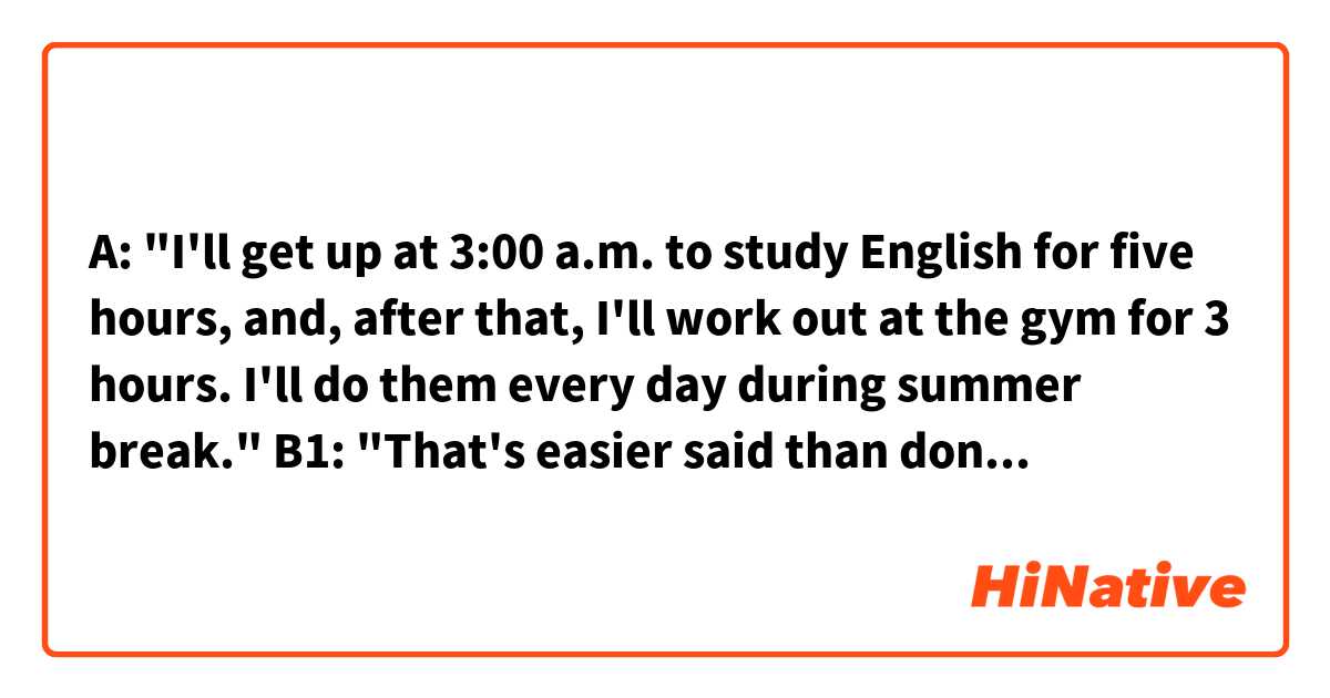 A: "I'll get up at 3:00 a.m. to study English for five hours, and, after that, I'll work out at the gym for 3 hours. I'll do them every day during summer break."

B1: "That's easier said than done."
B2: "It's easier said than done."

Hello! Which response is better, B1 or B2? Are they both OK? 