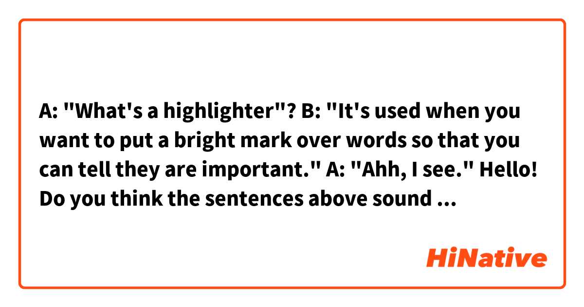 A: "What's a highlighter"?
B: "It's used when you want to put a bright mark over words so that you can tell they are important."
A: "Ahh, I see."

Hello! Do you think the sentences above sound natural? Can I say "put bright ink" or "put a bright ink" instead of "put a bright mark"? 