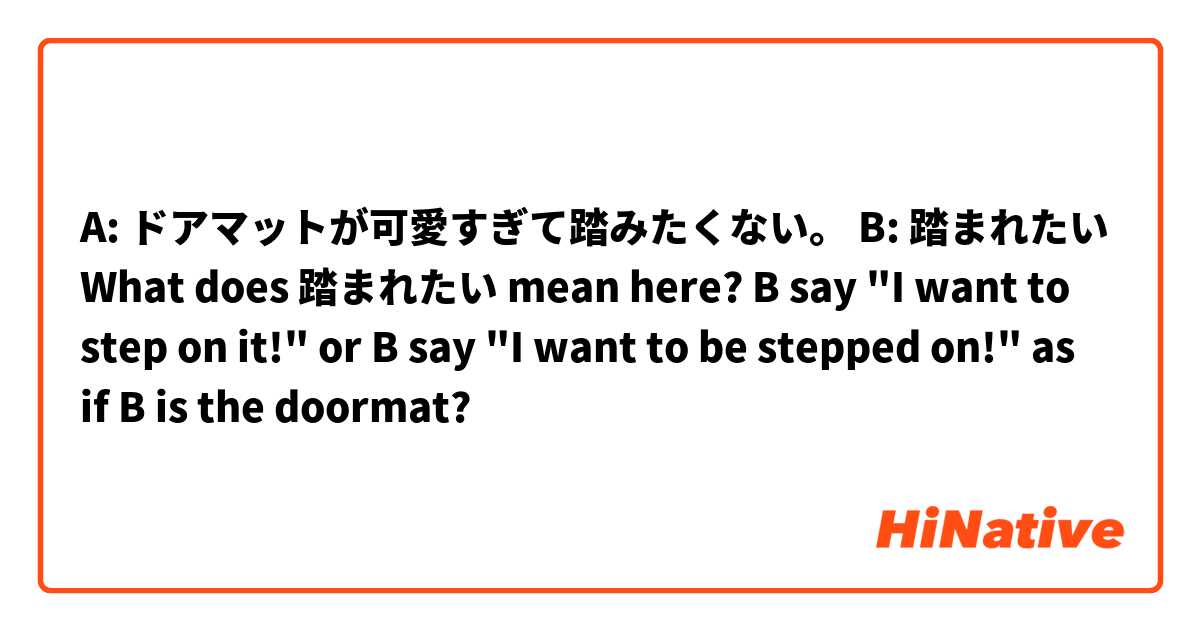 A: ドアマットが可愛すぎて踏みたくない。
B: 踏まれたい

What does 踏まれたい mean here?
B say "I want to step on it!"
or
B say "I want to be stepped on!" as if B is the doormat?