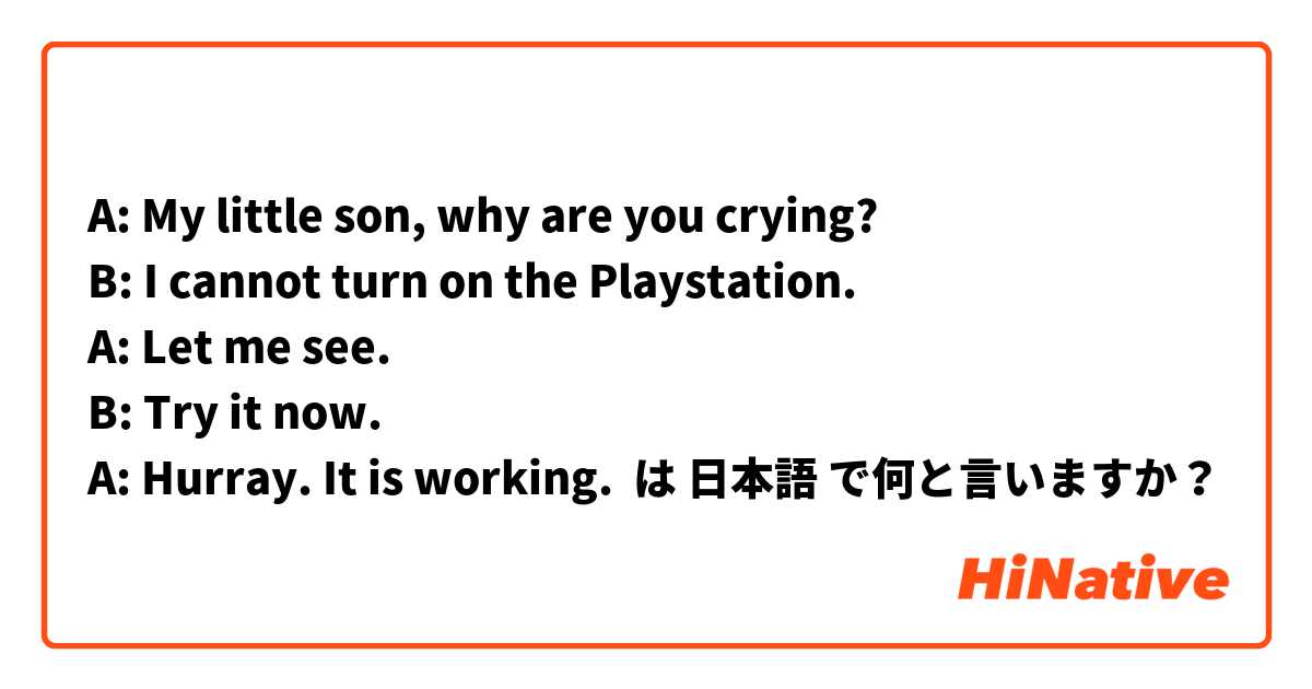 A: My little son, why are you crying? 
B: I cannot turn on the Playstation. 
A: Let me see. 
B: Try it now. 
A: Hurray. It is working.  は 日本語 で何と言いますか？