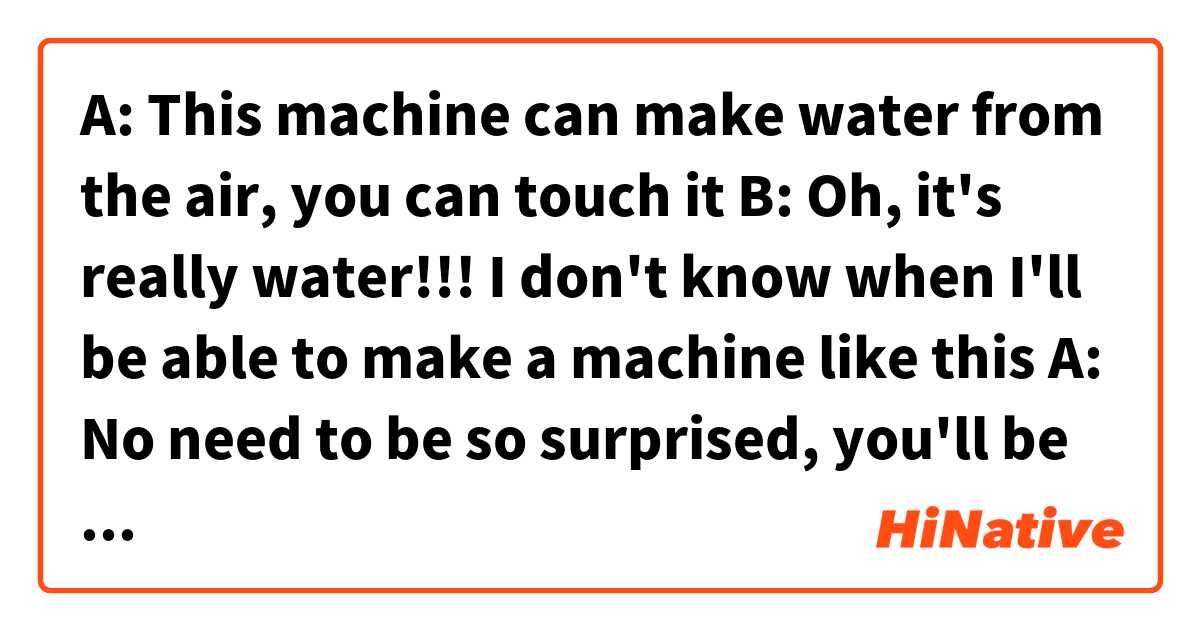 A: This machine can make water from the air, you can touch it
B: Oh, it's really water!!! I don't know when I'll be able to make a machine like this
A: No need to be so surprised, you'll be able to do it soon!  は 日本語 で何と言いますか？