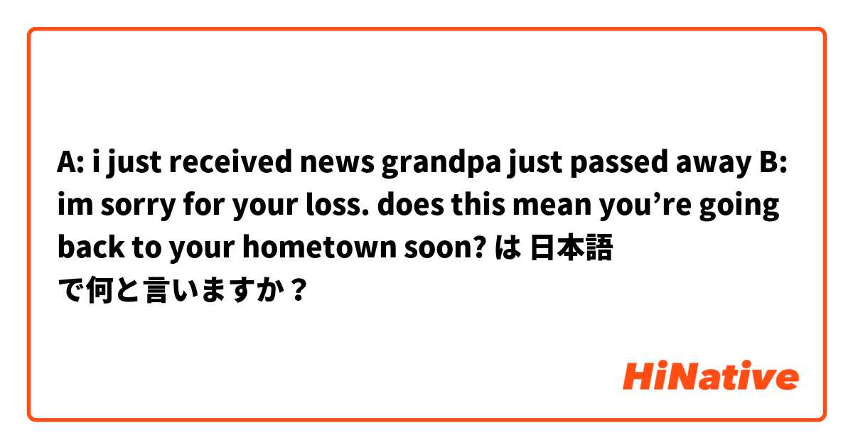 A: i just received news grandpa just passed away
B: im sorry for your loss. does this mean you’re going back to your hometown soon? は 日本語 で何と言いますか？