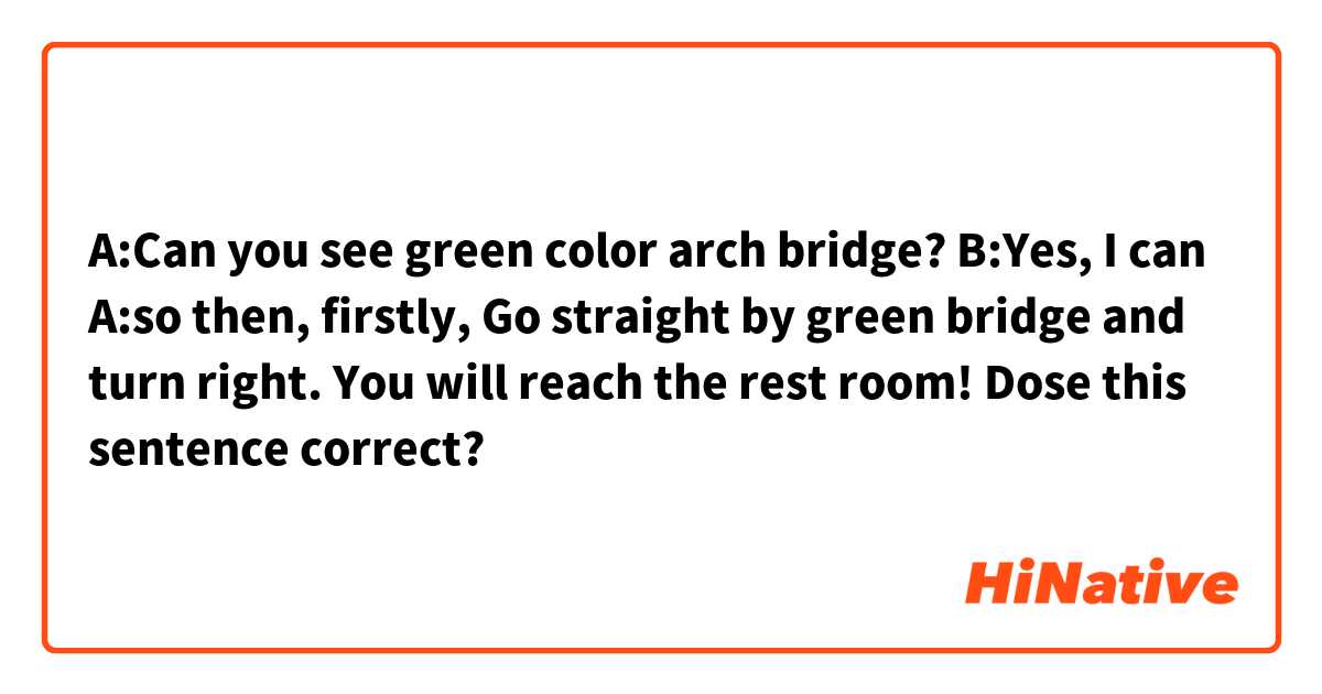 A:Can you see green color arch bridge?
B:Yes, I can
A:so then, firstly, Go straight by green bridge and turn right.
You will reach the rest room!
Dose this sentence correct?