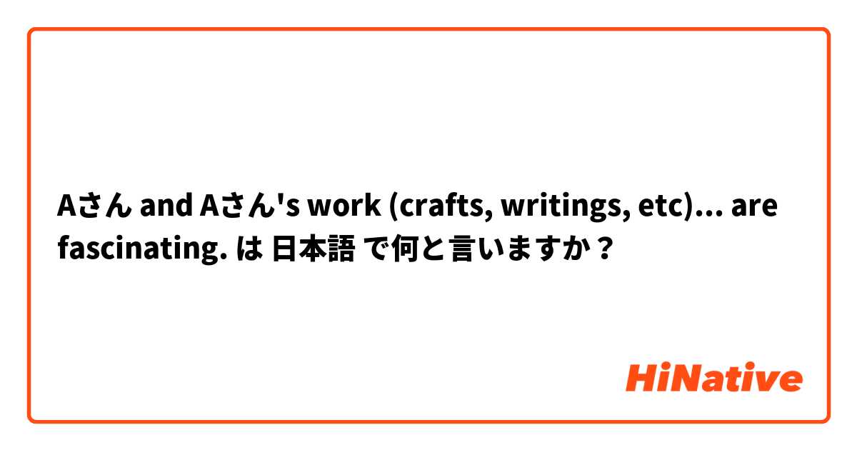 Aさん and Aさん's work (crafts, writings, etc)... are fascinating.  は 日本語 で何と言いますか？