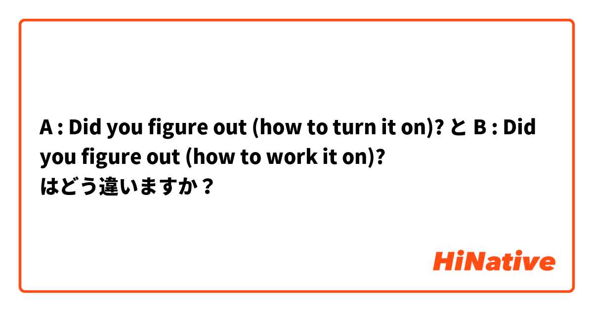 A : Did you figure out (how to turn it on)? と B : Did you figure out (how to work it on)? はどう違いますか？