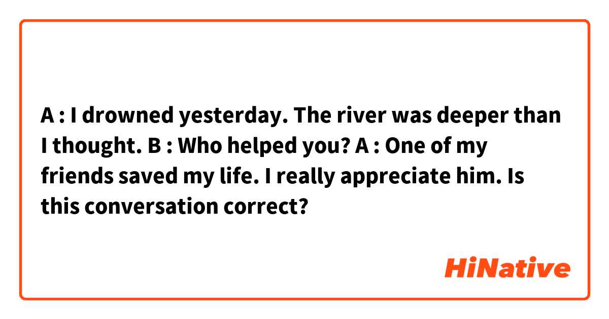 A : I drowned yesterday. The river was deeper than I thought.
B : Who helped you?
A : One of my friends saved my life. I really appreciate him.

Is this conversation correct?