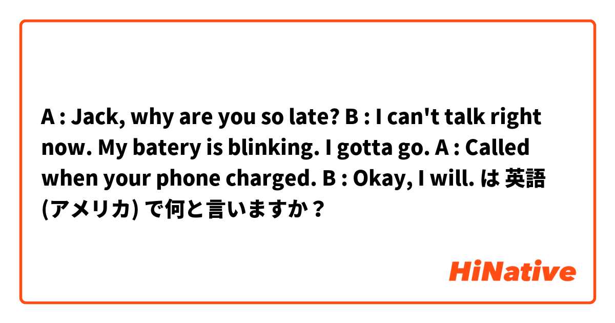 A : Jack, why are you so late? B : I can't talk right now. My batery is blinking. I gotta go. A : Called when your phone charged. B : Okay, I will. は 英語 (アメリカ) で何と言いますか？