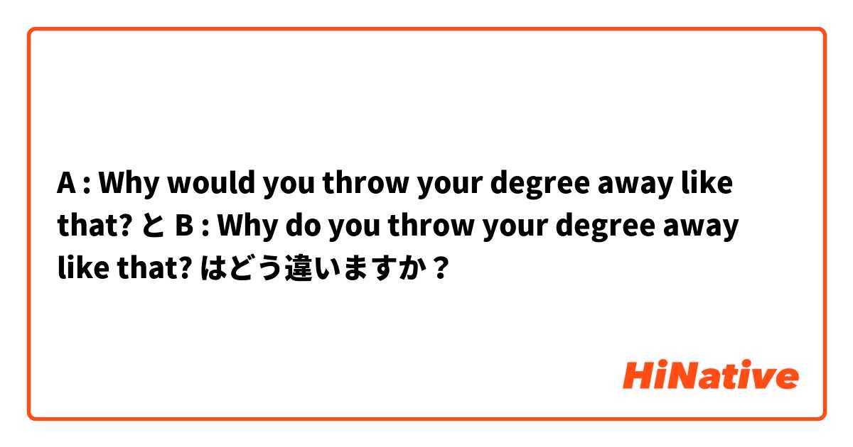 A : Why would you throw your degree away like that? と B : Why do you throw your degree away like that? はどう違いますか？