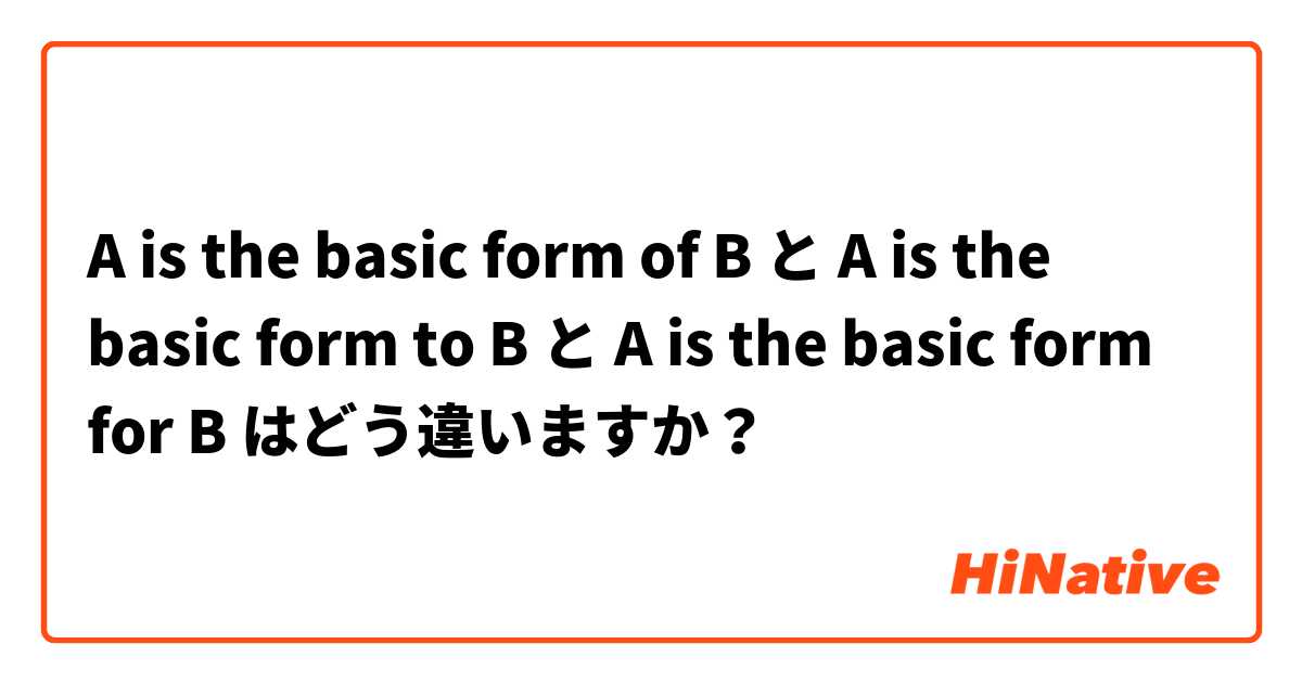 A is the basic form of B と A is the basic form to B と A is the basic form for B はどう違いますか？