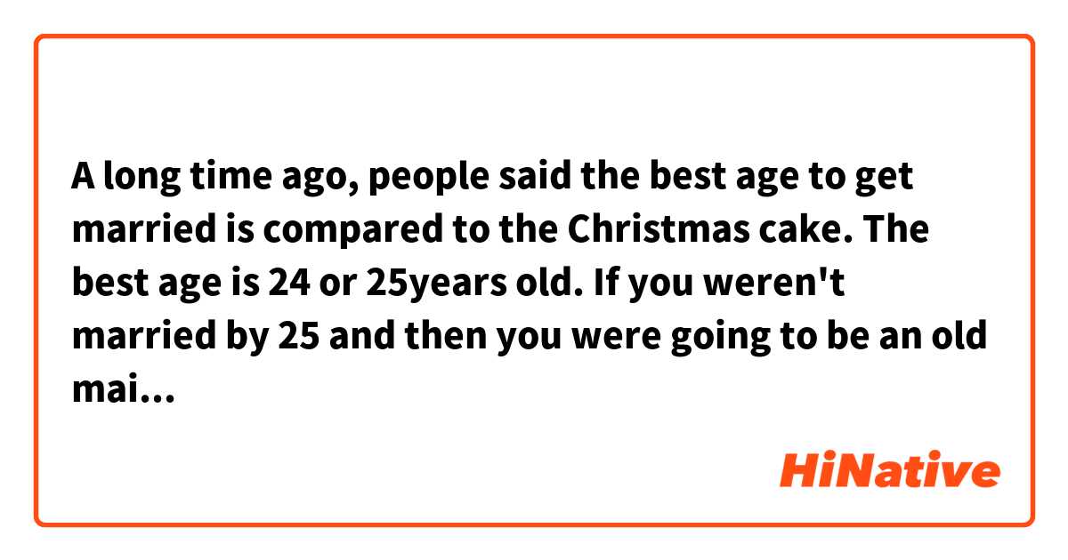 A long time ago, people said the best age to get married is compared to the Christmas cake. The best age is 24 or 25years old. 
If you weren't married by 25 and then you were going to be an old maid. It was said that you are like leftovers and it would be hard to get married.

Does this sentence sound natural?