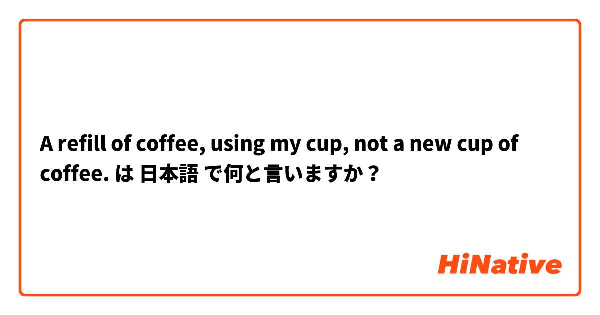 A refill of coffee, using my cup, not a new cup of coffee. は 日本語 で何と言いますか？