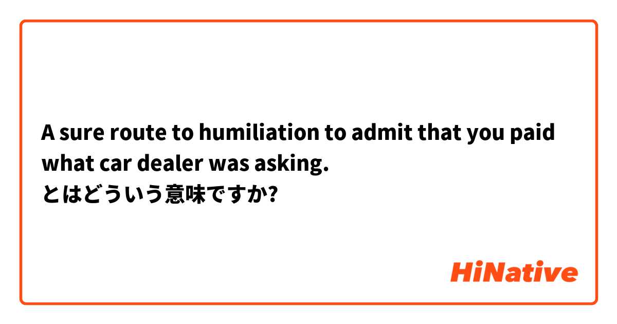 A sure route to humiliation to admit that you paid what car dealer was asking. とはどういう意味ですか?