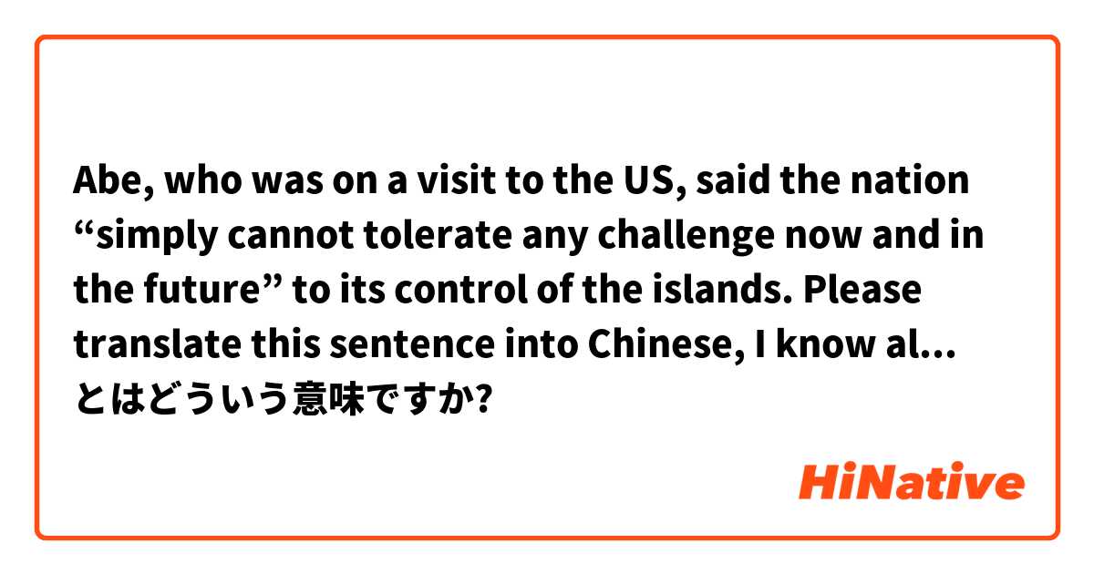 Abe, who was on a visit to the US, said the nation “simply cannot tolerate any challenge now and in the future” to its control of the islands.
Please translate this sentence into Chinese, I know all the vocabulary in the sentence but can't not understand  とはどういう意味ですか?