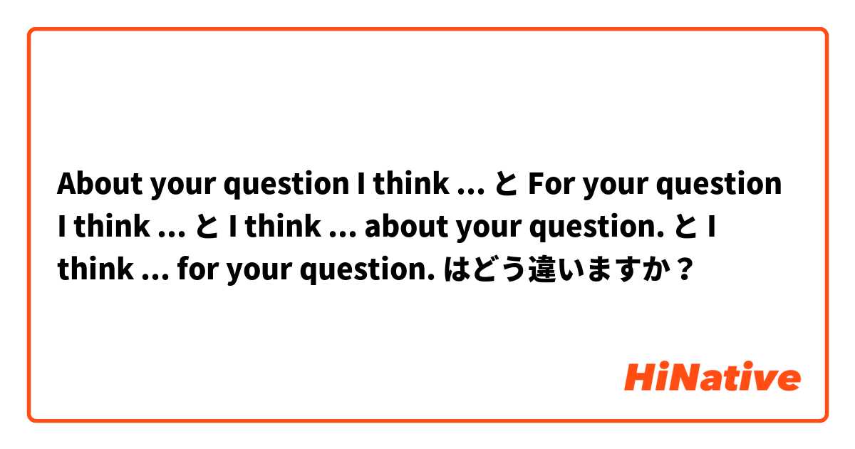 About your question I think ... と For your question I think ...  と I think ... about your question. と I think ... for your question. はどう違いますか？
