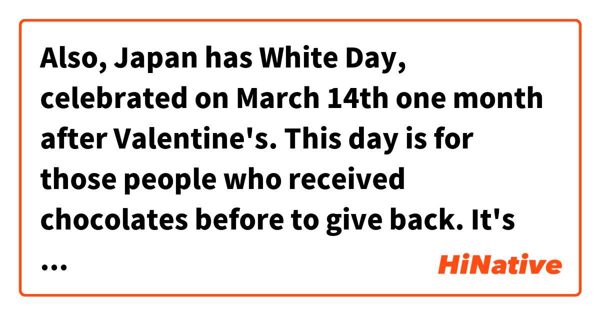 Also, Japan has White Day, celebrated on March 14th one month after Valentine's. This day is for those people who received chocolates before to give back. It's recommended to give back three times the value.  は 日本語 で何と言いますか？