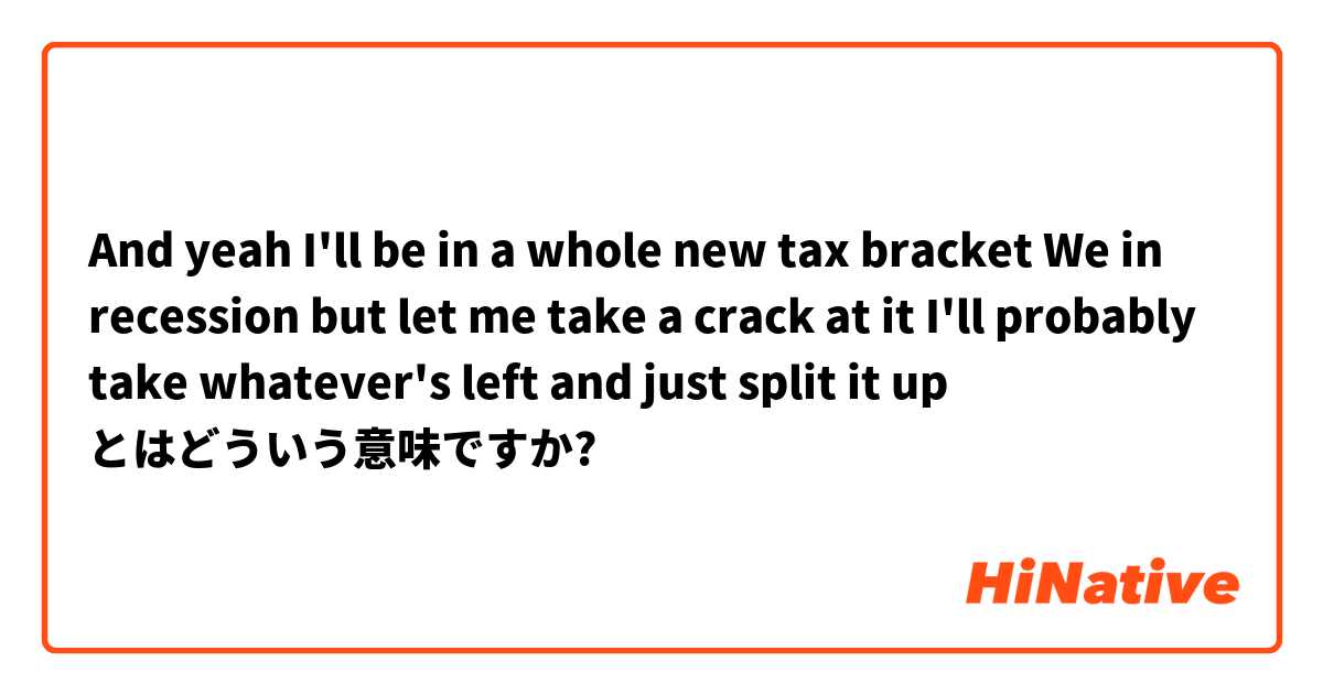 And yeah I'll be in a whole new tax bracket
We in recession but let me take a crack at it
I'll probably take whatever's left and just split it up とはどういう意味ですか?