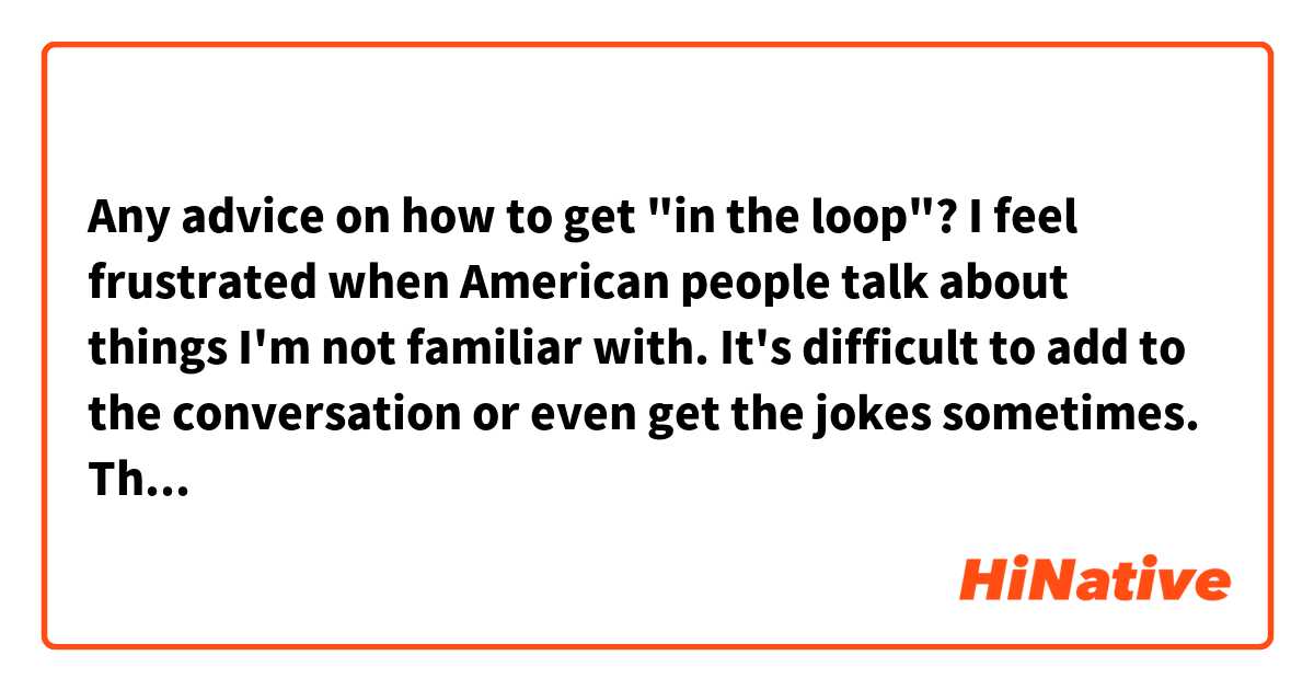 Any advice on how to get "in the loop"? I feel frustrated when American people talk about things I'm not familiar with. It's difficult to add to the conversation or even get the jokes sometimes. Thanks!