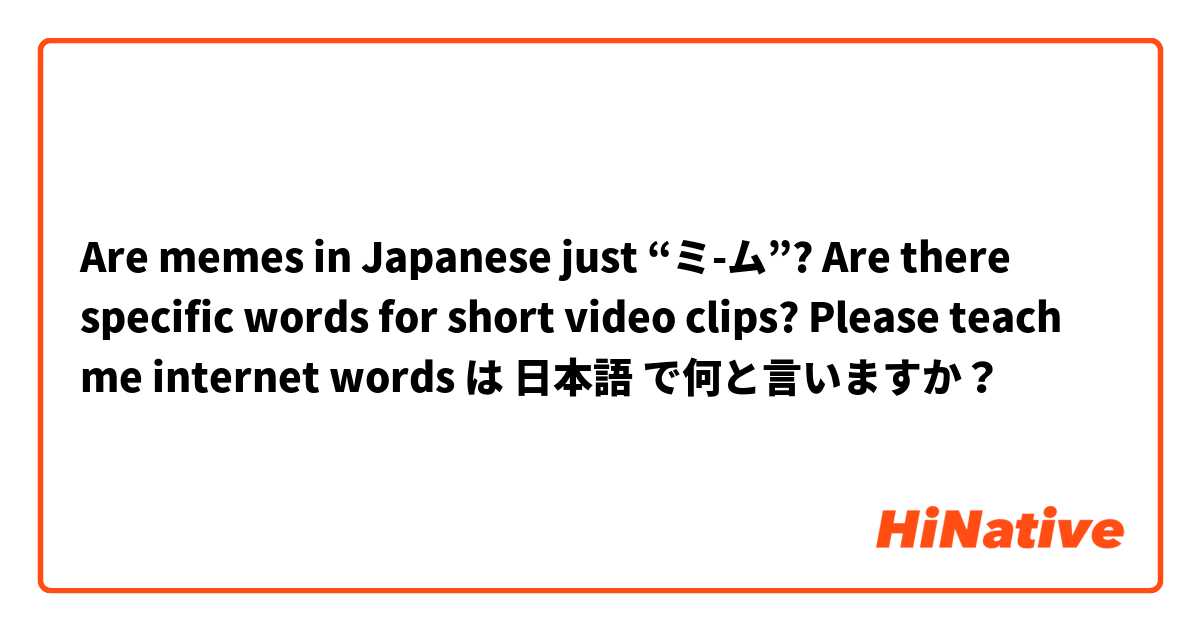 Are memes in Japanese just “ミ-ム”? Are there specific words for short video clips? Please teach me internet words は 日本語 で何と言いますか？