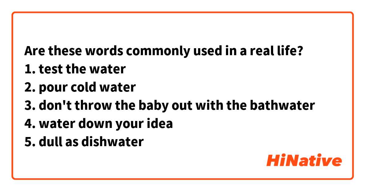 Are these words commonly used in a real life?
1. test the water
2. pour cold water
3. don't throw the baby out with the bathwater
4. water down your idea
5. dull as dishwater