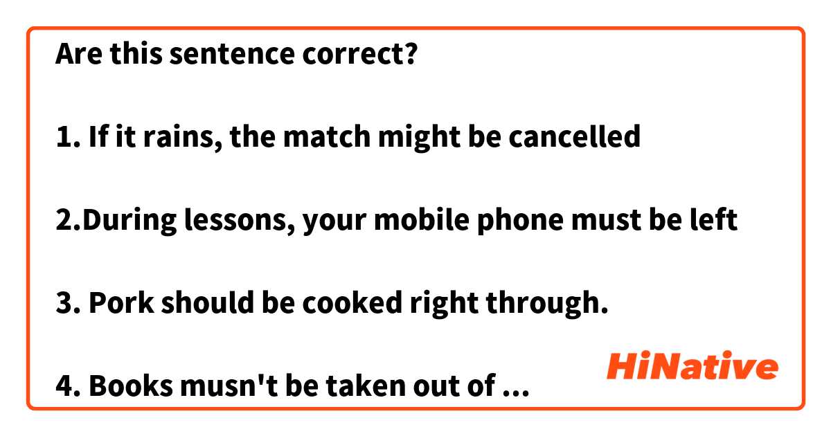 Are this sentence correct?

1. If it rains, the match might be cancelled

2.During lessons, your mobile phone must be left

3. Pork should be cooked right through.

4. Books musn't be taken out of the library

5. School uniforms needn't be worn on the school trip