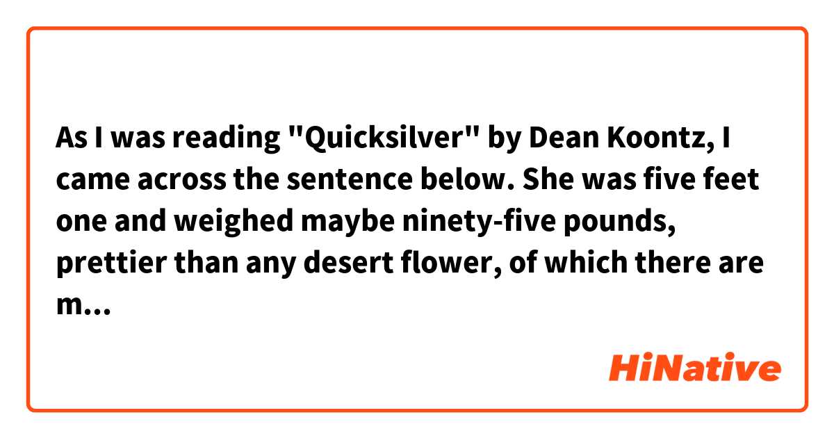 As I was reading "Quicksilver" by Dean Koontz, I came across the sentence below.

She was five feet one and weighed maybe ninety-five pounds, prettier than any desert flower, of which there are many that dazzle.

I'm not sure about the last part.
Does "many" means many people, or many flowers?

