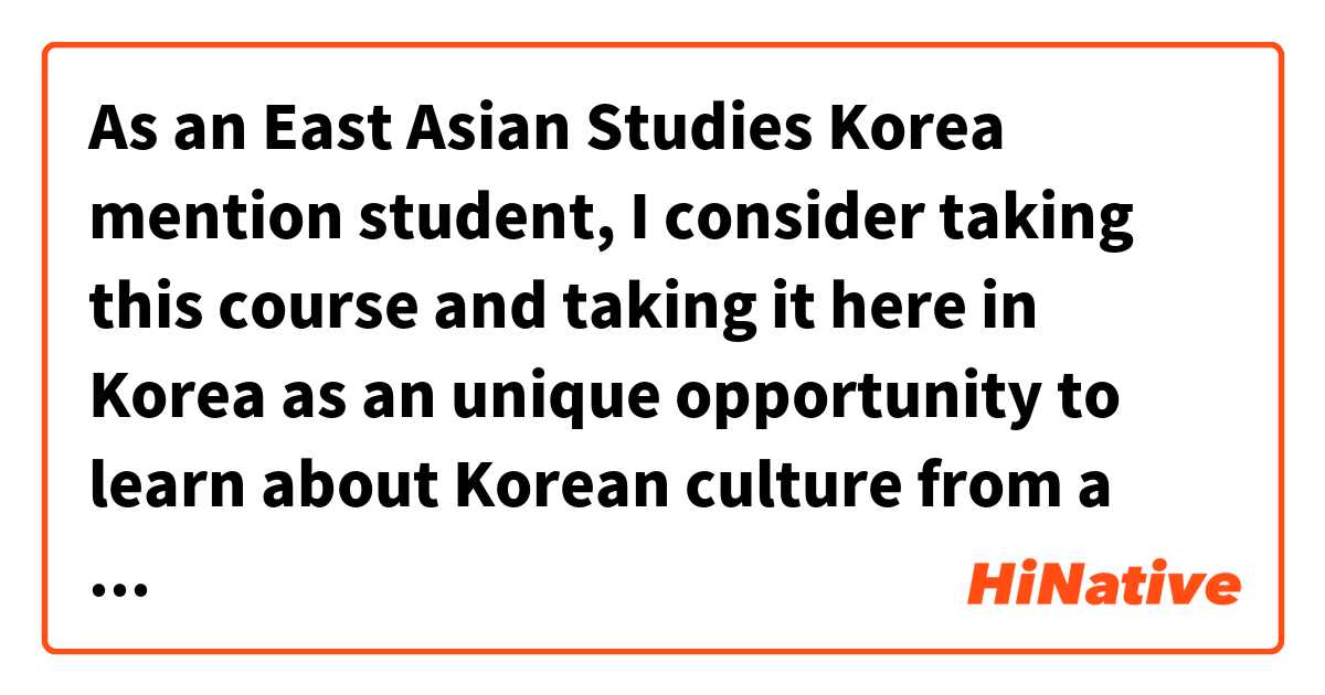 As an East Asian Studies Korea mention student, I consider taking this course and taking it here in Korea as an unique opportunity to learn about Korean culture from a new perspective. は 英語 (アメリカ) で何と言いますか？