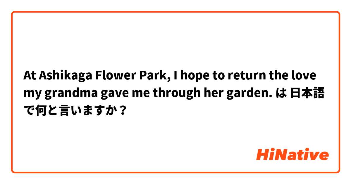 At Ashikaga Flower Park, I hope to return the love my grandma gave me through her garden. は 日本語 で何と言いますか？