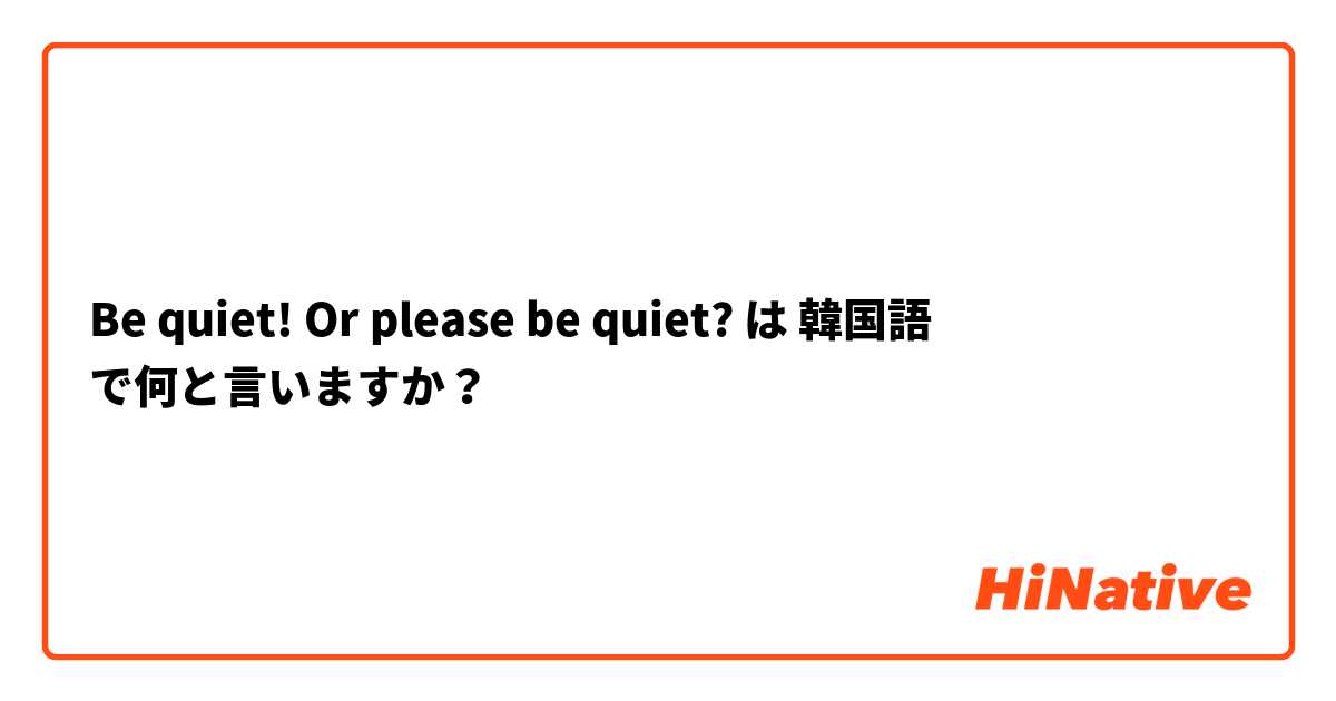 Be quiet! Or please be quiet?  は 韓国語 で何と言いますか？