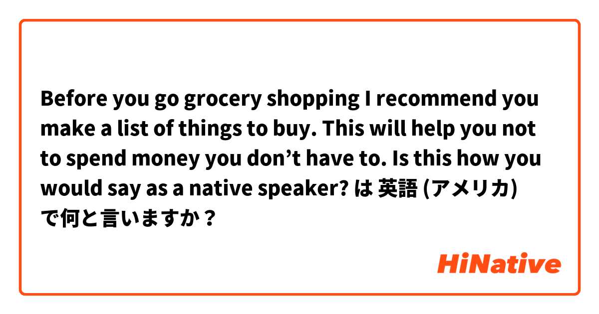 Before you go grocery shopping I recommend you make a list of things to buy. This will help you not to spend money you don’t have to. 

Is this how you would say as a native speaker? は 英語 (アメリカ) で何と言いますか？