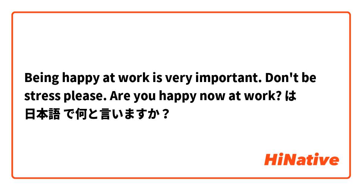 Being happy at work is very important. Don't be stress please. Are you happy now at work?   は 日本語 で何と言いますか？