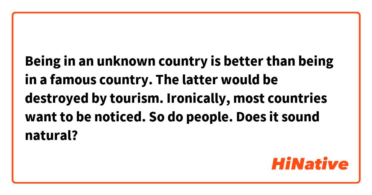 Being in an unknown country is better than being in a famous country. The latter would be destroyed by tourism. Ironically, most countries want to be noticed. So do people.

Does it sound natural?
