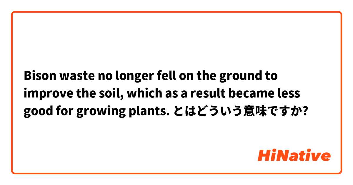 Bison waste no longer fell on the ground to improve the soil, which as a result became less good for growing plants. とはどういう意味ですか?