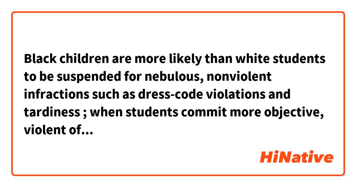 Black children are more likely than white students to be suspended for nebulous, nonviolent infractions such as dress-code violations and tardiness ; when students commit more objective, violent offenses, schools still suspend black students 88 percent of the time, compared with 72 percent of the time for white children. 
What does the "objective offenses" mean?