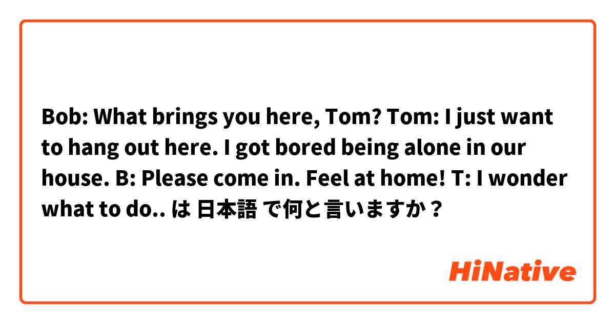 Bob: What brings you here, Tom?
Tom: I just want to hang out here. I got bored being alone in our house.
B: Please come in. Feel at home!
T: I wonder what to do.. は 日本語 で何と言いますか？