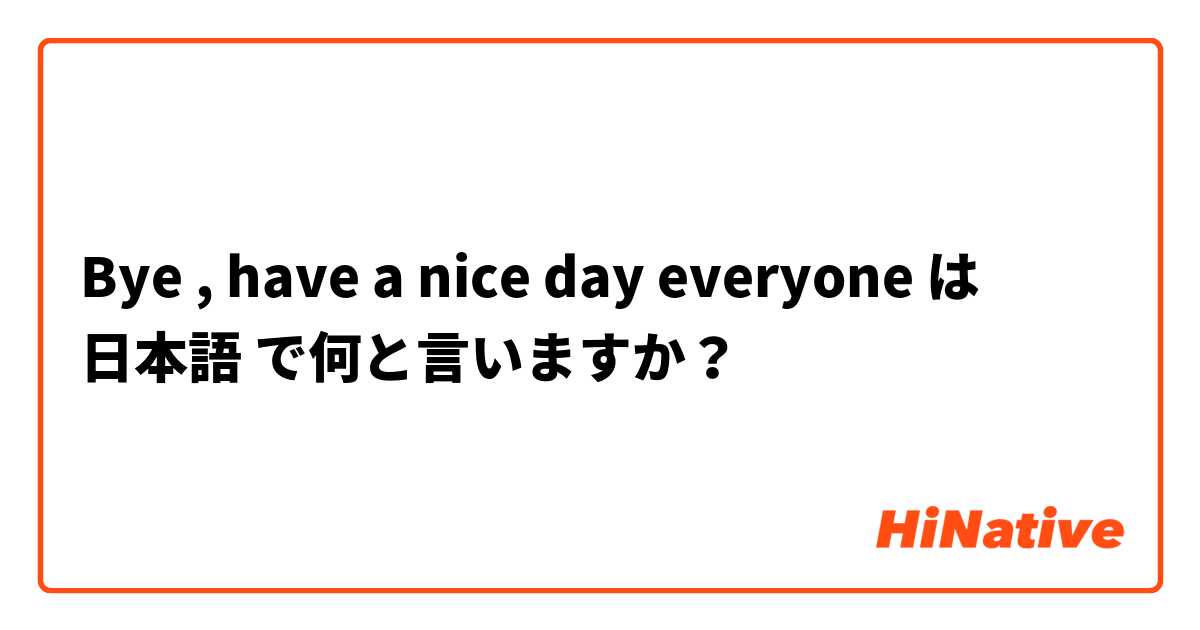 Bye , have a nice day everyone は 日本語 で何と言いますか？