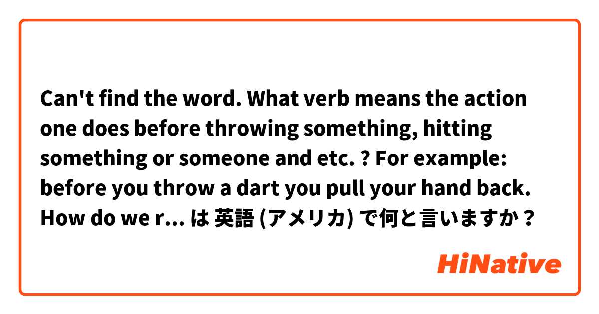 Can't find the word. What verb means the action one does before throwing something, hitting something or someone and etc. ? For example: before you throw a dart you pull your hand back. How do we replace "pull your hand back" ? Is the question clear ? は 英語 (アメリカ) で何と言いますか？