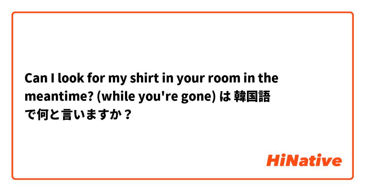 Can I look for my shirt in your room in the meantime? (while you're gone) は 韓国語 で何と言いますか？