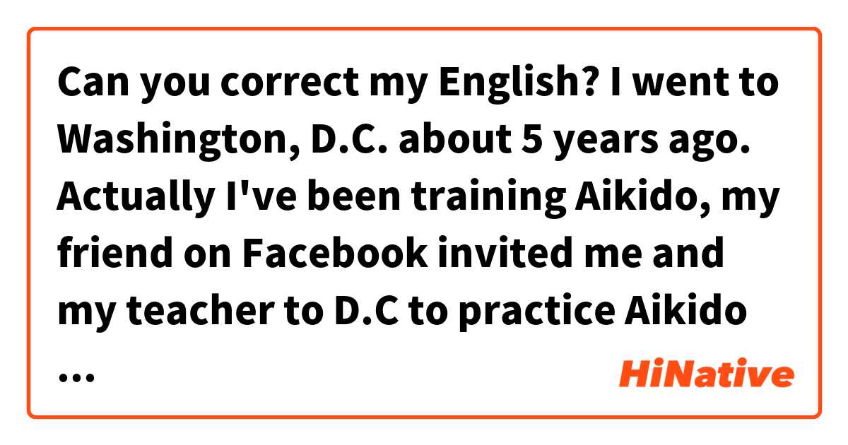 Can you correct my English? 

I went to Washington, D.C. about 5 years ago. 
Actually I've been training Aikido, my friend on Facebook invited me and my teacher to D.C to practice Aikido together at his Dojo(training hall) . 
People in the States were quite laid-back and very kind.  
We could enjoy Aikido with them. 
It was the best and precious experience that I got to interact with other country's Aikido learner through Aikido. 

thanks in advance !! 😄