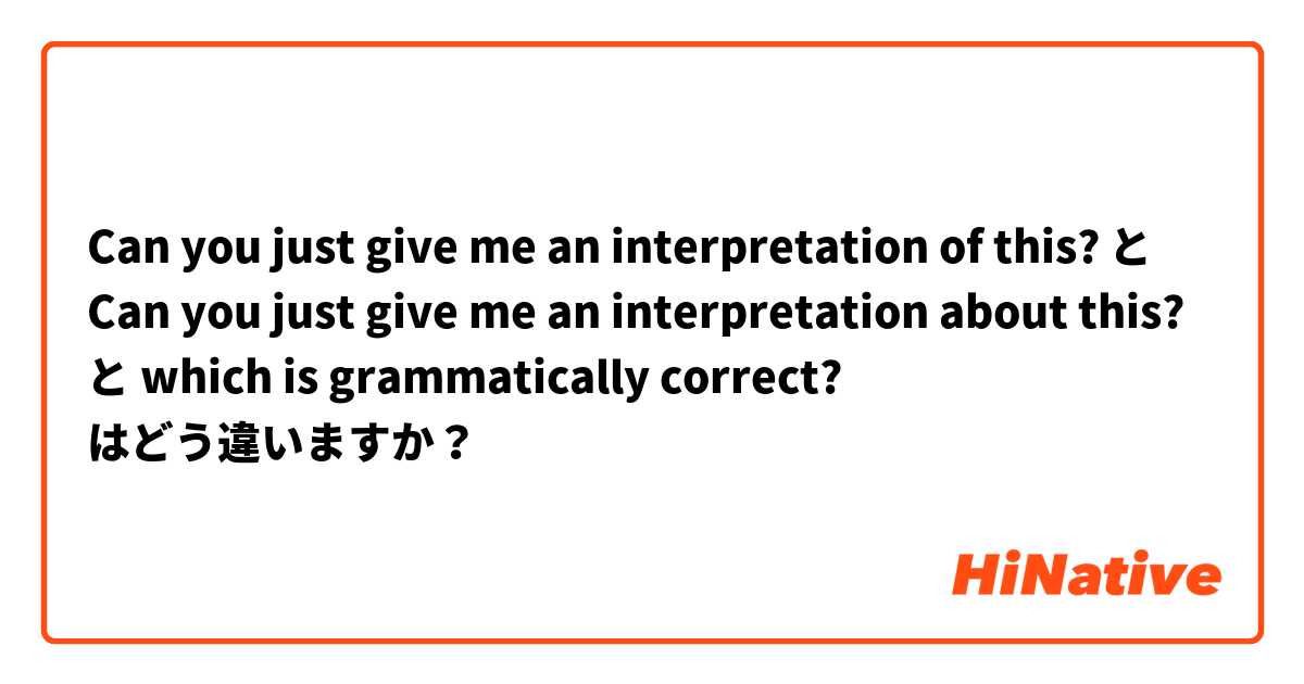 Can you just give me an interpretation of this? と Can you just give me an interpretation about this? と which is grammatically correct? はどう違いますか？