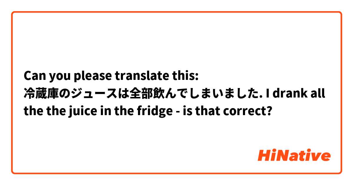 Can you please translate this:

冷蔵庫のジュースは全部飲んでしまいました.

I drank all the the juice in the fridge - is that correct?