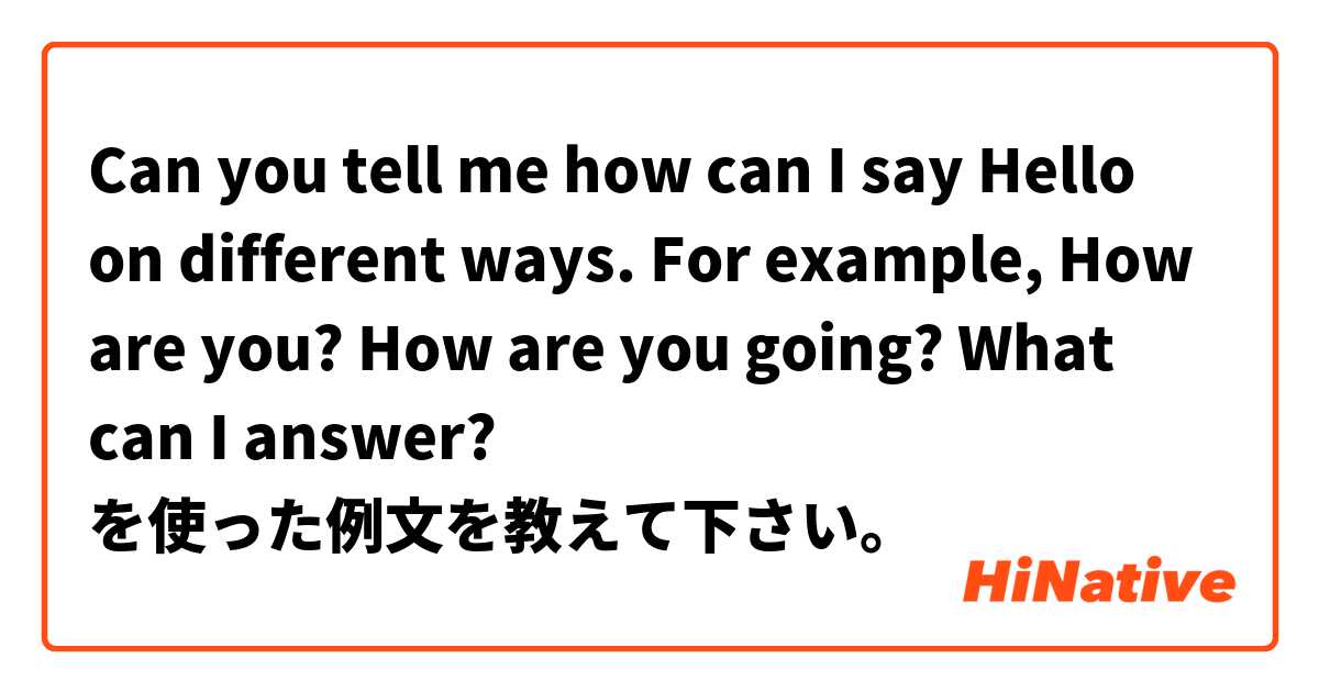 Can you tell me how can I say Hello on different ways. For example, How are you? How are you going? What can I answer? を使った例文を教えて下さい。