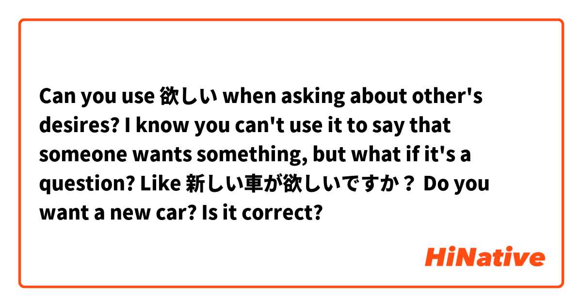 Can you use 欲しい when asking about other's desires?
I know you can't use it to say that someone wants something, but what if it's a question?
Like 新しい車が欲しいですか？
Do you want a new car? Is it correct? 