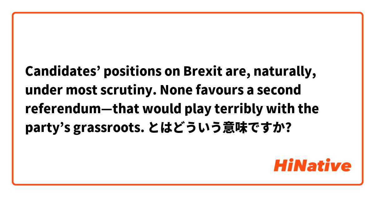 Candidates’ positions on Brexit are, naturally, under most scrutiny. None favours a second referendum—that would play terribly with the party’s grassroots. とはどういう意味ですか?