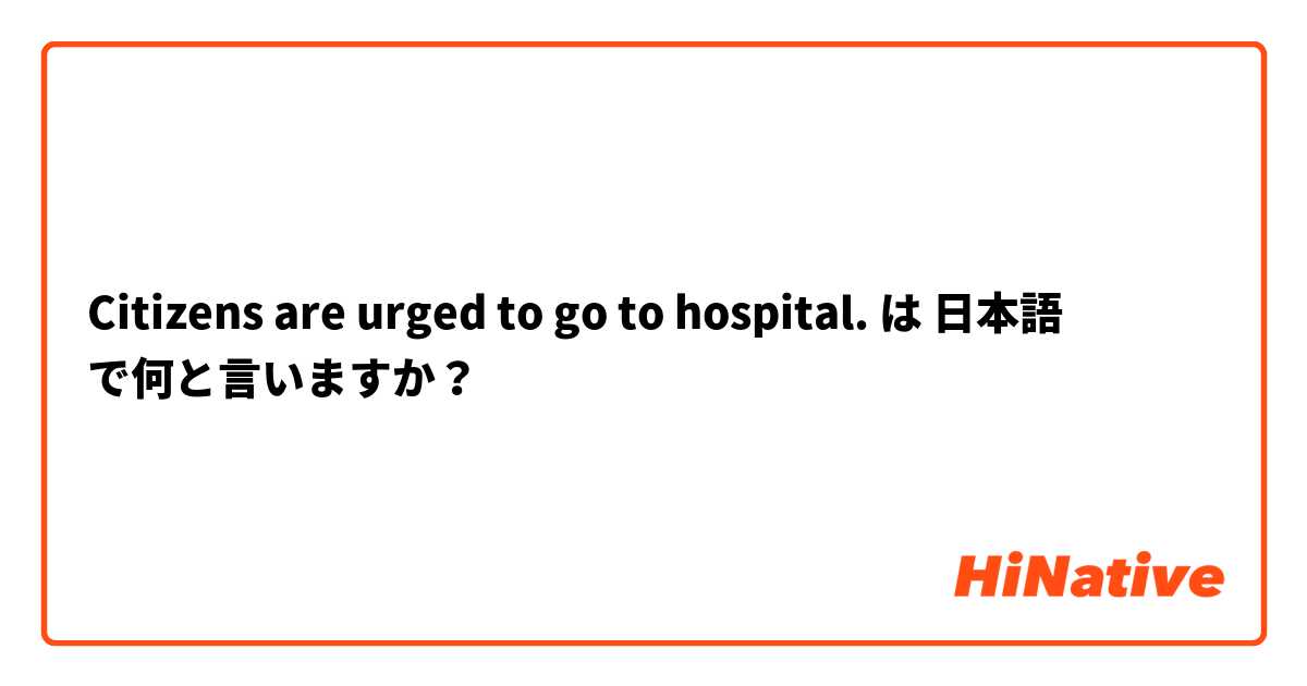 Citizens are urged to go to hospital. は 日本語 で何と言いますか？