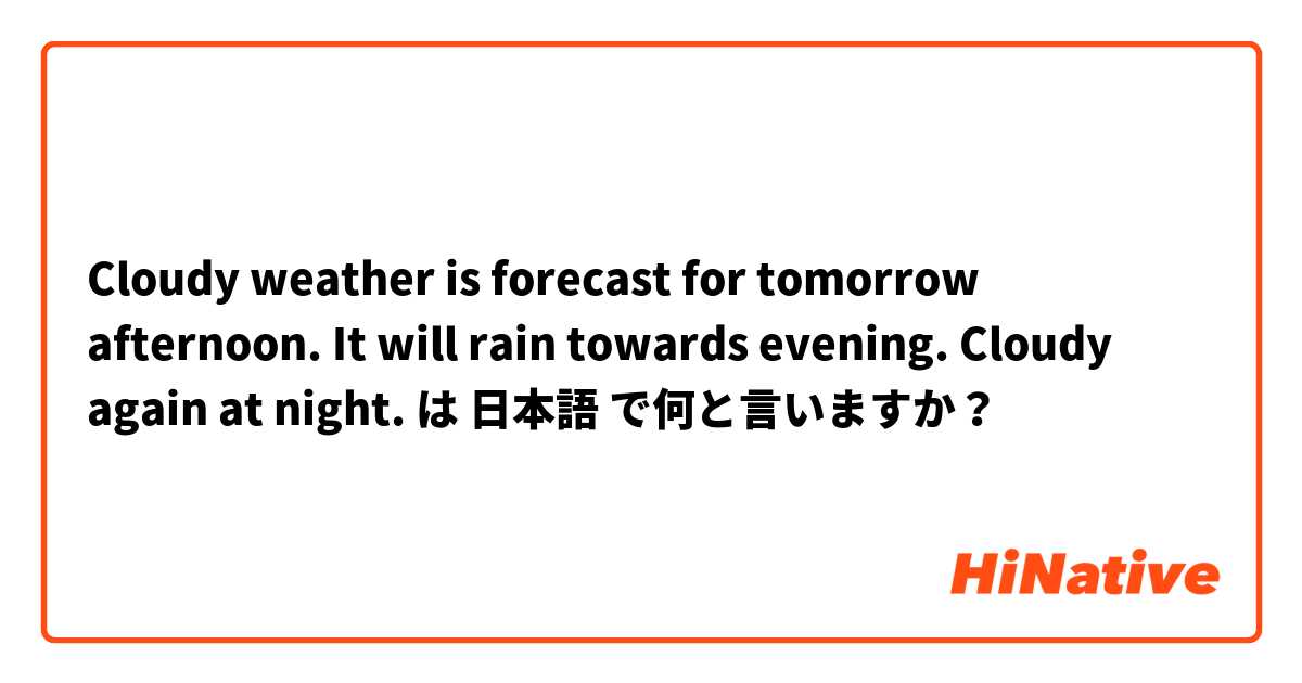 Cloudy weather is forecast for tomorrow afternoon. It will rain towards evening. Cloudy again at night. は 日本語 で何と言いますか？