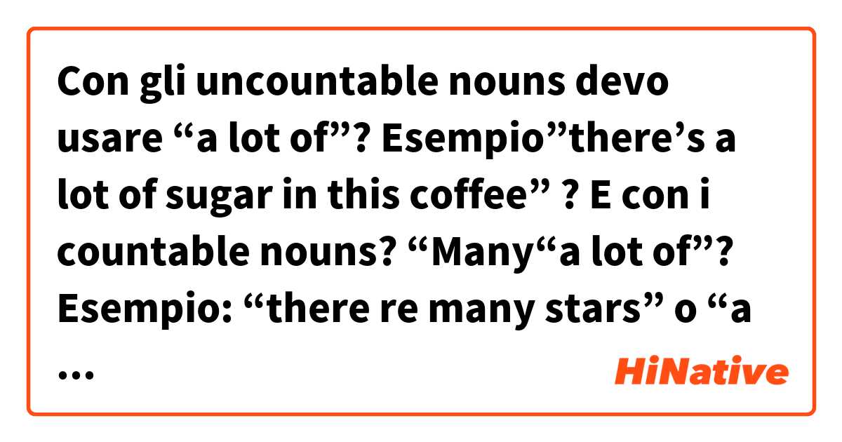 Con gli uncountable nouns devo usare  “a lot of”? Esempio”there’s a lot of sugar in this coffee” ?
E con i countable nouns? “Many“a lot of”?
Esempio: “there re many stars” o “a lot of stars”?
Infine people è uncountable o countable? Poiché io tradurrei “there is a lot of people” come “”c’è molta gente” e “there’re many people” come “”ci sono molte persone”. Quindi direi countable ma non so..