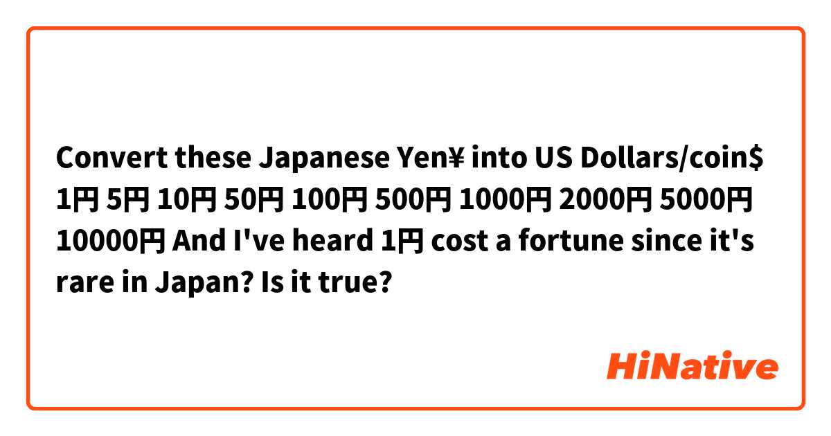 Convert these Japanese Yen¥ into US Dollars/coin$

1円
5円
10円
50円
100円
500円
1000円
2000円
5000円
10000円

And I've heard 1円 cost a fortune since it's rare in Japan? Is it true?