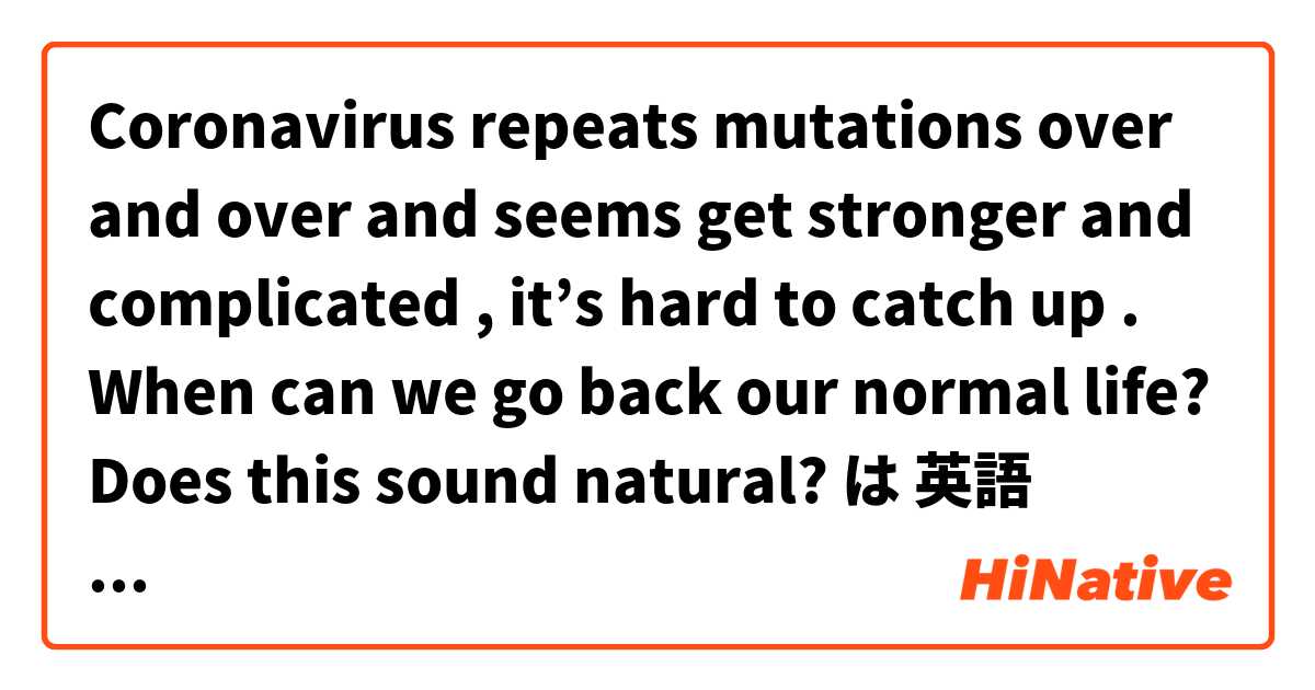 Coronavirus repeats mutations over and over and seems get stronger and complicated , it’s hard to catch up . When can we go back our normal life? 

Does this sound natural? 
 は 英語 (アメリカ) で何と言いますか？